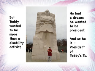 But
Teddy
wanted
to be
more
than a
disability
activist,
He had
a dream:
he wanted
to be
president.
And so he
is –
President
of
Teddy's Ts.
 