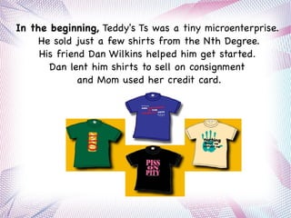 In the beginning, Teddy's Ts was a tiny microenterprise.
He sold just a few shirts from the Nth Degree.
His friend Dan Wilkins helped him get started.
Dan lent him shirts to sell on consignment
and Mom used her credit card.
 