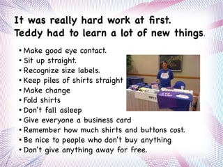 It was really hard work at first.
Teddy had to learn a lot of new things.
● Make good eye contact.
● Sit up straight.
● Recognize size labels.
● Keep piles of shirts straight
● Make change
● Fold shirts
● Don't fall asleep
● Give everyone a business card
● Remember how much shirts and buttons cost.
● Be nice to people who don't buy anything
● Don't give anything away for free.
 