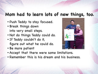 Mom had to learn lots of new things, too.
● Push Teddy to stay focused.
● Break things down
into very small steps.
● Not do things Teddy could do.
● If Teddy couldn't do it,
figure out what he could do.
● Be more patient
● Accept that there were some limitations.
● Remember this is his dream and his business.
 