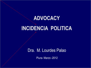 ADVOCACY
INCIDENCIA POLITICA
Dra. M. Lourdes Palao
Piura- Marzo -2012
 