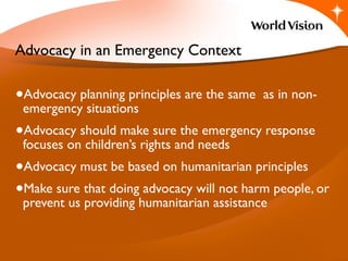 •Advocacy planning principles are the same as in non-
emergency situations
•Advocacy should make sure the emergency response
focuses on children’s rights and needs
•Advocacy must be based on humanitarian principles
•Make sure that doing advocacy will not harm people, or
prevent us providing humanitarian assistance
3.1
Advocacy in an Emergency Context
 