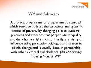 WV and Advocacy
A project, programme or programmatic approach
which seeks to address the structural and systemic
causes of poverty by changing policies, systems,
practices and attitudes that perpetuate inequality
and deny human rights. It is primarily a ministry of
influence using persuasion, dialogue and reason to
obtain change and is usually done in partnership
with other external stakeholders. (Art of Advocacy
Training Manual, WVI)
 