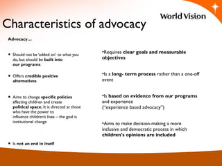 Characteristics of advocacy
Advocacy…
• Should not be ‘added on’ to what you
do, but should be built into
our programs
• Offers credible positive
alternatives
• Aims to change specific policies
affecting children and create
political space. It is directed at those
who have the power to
influence children’s lives – the goal is
institutional change
• Is not an end in itself
•Requires clear goals and measurable
objectives
•Is a long- term process rather than a one-off
event
•Is based on evidence from our programs
and experience
(“experience based advocacy”)
•Aims to make decision-making a more
inclusive and democratic process in which
children’s opinions are included  
 
