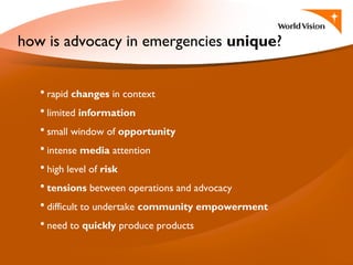 • rapid changes in context
• limited information
• small window of opportunity
• intense media attention
• high level of risk
• tensions between operations and advocacy
• difficult to undertake community empowerment
• need to quickly produce products
how is advocacy in emergencies unique?
 