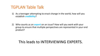 TGPLAN Table Talk
1) As a teenager attempting to enact change in the world, how will you
establish credibility?
2) Who counts as an expert on an issue? How will you work with your
group to ensure that multiple perspectives are represented in your end
product?
This leads to INTERVIEWING EXPERTS.
 