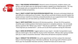 Step 1: FIND POSSIBLE INTERVIEWEES Research names of visionaries, problem-solvers, pot-
stirrers, and risk-takers who are attempting to address a global issue impacting Austin. You may
also list people who are impacted by the issue or who have a differing opinion, in order to
represent multiple perspectives.
Step 2: DRAFT A SCRIPT FOR YOUR INTERVIEW REQUEST CALL Acronyms and project details are
very difficult to understand out of context. How will you succinctly introduce yourself, explain the
project and your need for an interview, and professionally set up an appointment time? Role play
the conversation you will have when you initially contact your expert.
Step 3: WRITE QUESTIONS Brainstorm 20 interview questions. At least 10 of the questions
should be open-ended questions that lead to responses in complete sentences. Do not include
obvious questions like “What’s your name?” “How do you spell that?” “What’s your job title?”
“How long have you worked here?”…but be sure to ask those questions during the interview!
Step 4: BOOK AN INTERVIEW. Suggest options to your expert. Consider transportation issues
(will you need to get a ride or take the city bus to the interview?). Will you take a group member
with you in order to record the interview? What times will work for all parties involved?
Step 5: CONDUCT THE INTERVIEW Set up the appointment and then conduct the interview!
Keep in mind that footage of your interview is preferred. Be sure to go with a friend or parent.
Here’s your list of possible interview scenarios, ranked from best case to worse case:
 