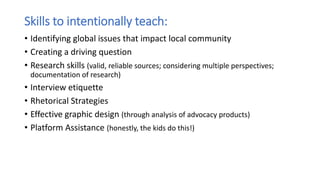 Skills to intentionally teach:
• Identifying global issues that impact local community
• Creating a driving question
• Research skills (valid, reliable sources; considering multiple perspectives;
documentation of research)
• Interview etiquette
• Rhetorical Strategies
• Effective graphic design (through analysis of advocacy products)
• Platform Assistance (honestly, the kids do this!)
 