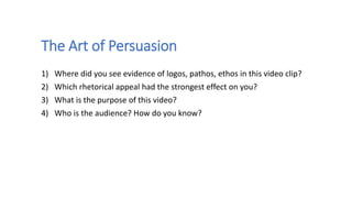 The Art of Persuasion
1) Where did you see evidence of logos, pathos, ethos in this video clip?
2) Which rhetorical appeal had the strongest effect on you?
3) What is the purpose of this video?
4) Who is the audience? How do you know?
 