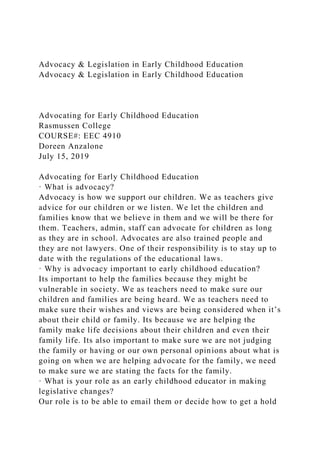 Advocacy & Legislation in Early Childhood Education
Advocacy & Legislation in Early Childhood Education
Advocating for Early Childhood Education
Rasmussen College
COURSE#: EEC 4910
Doreen Anzalone
July 15, 2019
Advocating for Early Childhood Education
· What is advocacy?
Advocacy is how we support our children. We as teachers give
advice for our children or we listen. We let the children and
families know that we believe in them and we will be there for
them. Teachers, admin, staff can advocate for children as long
as they are in school. Advocates are also trained people and
they are not lawyers. One of their responsibility is to stay up to
date with the regulations of the educational laws.
· Why is advocacy important to early childhood education?
Its important to help the families because they might be
vulnerable in society. We as teachers need to make sure our
children and families are being heard. We as teachers need to
make sure their wishes and views are being considered when it’s
about their child or family. Its because we are helping the
family make life decisions about their children and even their
family life. Its also important to make sure we are not judging
the family or having or our own personal opinions about what is
going on when we are helping advocate for the family, we need
to make sure we are stating the facts for the family.
· What is your role as an early childhood educator in making
legislative changes?
Our role is to be able to email them or decide how to get a hold
 