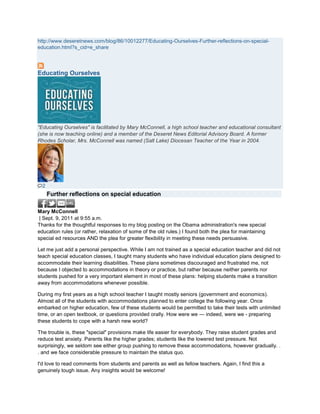 http://www.deseretnews.com/blog/86/10012277/Educating-Ourselves-Further-reflections-on-special-
education.html?s_cid=e_share




Educating Ourselves




"Educating Ourselves" is facilitated by Mary McConnell, a high school teacher and educational consultant
(she is now teaching online) and a member of the Deseret News Editorial Advisory Board. A former
Rhodes Scholar, Mrs. McConnell was named (Salt Lake) Diocesan Teacher of the Year in 2004.




  2
      Further reflections on special education

Mary McConnell
 | Sept. 9, 2011 at 9:55 a.m.
Thanks for the thoughtful responses to my blog posting on the Obama administration's new special
education rules (or rather, relaxation of some of the old rules.) I found both the plea for maintaining
special ed resources AND the plea for greater flexibility in meeting these needs persuasive.

Let me just add a personal perspective. While I am not trained as a special education teacher and did not
teach special education classes, I taught many students who have individual education plans designed to
accommodate their learning disabilities. These plans sometimes discouraged and frustrated me, not
because I objected to accommodations in theory or practice, but rather because neither parents nor
students pushed for a very important element in most of these plans: helping students make a transition
away from accommodations whenever possible.

During my first years as a high school teacher I taught mostly seniors (government and economics).
Almost all of the students with accommodations planned to enter college the following year. Once
embarked on higher education, few of these students would be permitted to take their tests with unlimited
time, or an open textbook, or questions provided orally. How were we — indeed, were we - preparing
these students to cope with a harsh new world?

The trouble is, these "special" provisions make life easier for everybody. They raise student grades and
reduce test anxiety. Parents like the higher grades; students like the lowered test pressure. Not
surprisingly, we seldom see either group pushing to remove these accommodations, however gradually. .
. and we face considerable pressure to maintain the status quo.

I'd love to read comments from students and parents as well as fellow teachers. Again, I find this a
genuinely tough issue. Any insights would be welcome!
 