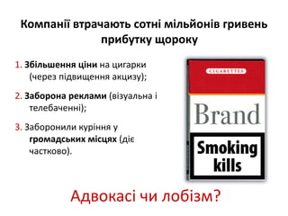 Компанії втрачають сотні мільйонів гривень 
прибутку щороку 
1. Збільшення ціни на цигарки 
(через підвищення акцизу); 
2. Заборона реклами (візуальна і 
телебаченні); 
3. Заборонили куріння у 
громадських місцях (діє 
частково). 
Адвокасі чи лобізм? 
 