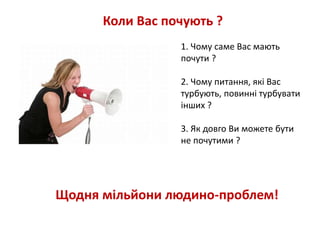 Коли Вас почують ? 
1. Чому саме Вас мають 
почути ? 
2. Чому питання, які Вас 
турбують, повинні турбувати 
інших ? 
3. Як довго Ви можете бути 
не почутими ? 
Щодня мільйони людино-проблем! 
 