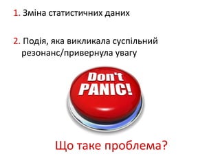 1. Зміна статистичних даних 
2. Подія, яка викликала суспільний 
резонанс/привернула увагу 
Що таке проблема? 
 