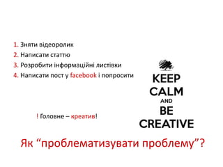 1. Зняти відеоролик 
2. Написати статтю 
3. Розробити інформаційні листівки 
4. Написати пост у facebook і попросити друзів поширити 
! Головне – креатив! 
Як “проблематизувати проблему”? 
 