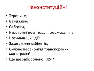 Неконституційні 
• Тероризм; 
• Вандалізм; 
• Саботаж; 
• Незаконні воєнізовані формування; 
• Насильницькі дії; 
• Захоплення кабінетів; 
• Силове перекриття транспортних 
магістралей; 
• Що ще заборонено ККУ ? 
 
