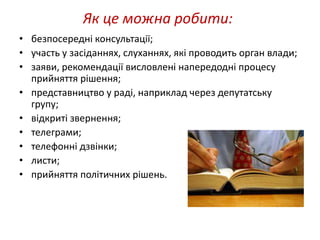 Як це можна робити: 
• безпосередні консультації; 
• участь у засіданнях, слуханнях, які проводить орган влади; 
• заяви, рекомендації висловлені напередодні процесу 
прийняття рішення; 
• представництво у раді, наприклад через депутатську 
групу; 
• відкриті звернення; 
• телеграми; 
• телефонні дзвінки; 
• листи; 
• прийняття політичних рішень. 
 