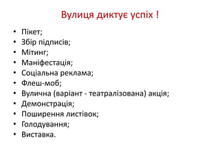 Вулиця диктує успіх ! 
• Пікет; 
• Збір підписів; 
• Мітинг; 
• Маніфестація; 
• Соціальна реклама; 
• Флеш-моб; 
• Вулична (варіант - театралізована) акція; 
• Демонстрація; 
• Поширення листівок; 
• Голодування; 
• Виставка. 
 