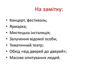 На замітку: 
• Концерт, фестиваль; 
• Ярмарка; 
• Мистецька інсталяція; 
• Залучення відомої особи; 
• Тематичний театр; 
• Обхід «від дверей до дверей»; 
• Масове опитування людей. 
 