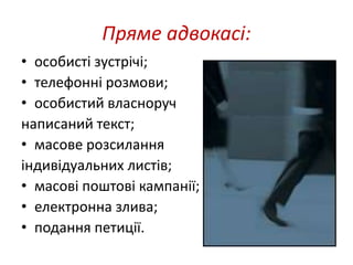 Пряме адвокасі: 
• особисті зустрічі; 
• телефонні розмови; 
• особистий власноруч 
написаний текст; 
• масове розсилання 
індивідуальних листів; 
• масові поштові кампанії; 
• електронна злива; 
• подання петиції. 
 