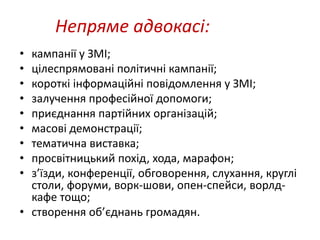 Непряме адвокасі: 
• кампанії у ЗМІ; 
• цілеспрямовані політичні кампанії; 
• короткі інформаційні повідомлення у ЗМІ; 
• залучення професійної допомоги; 
• приєднання партійних організацій; 
• масові демонстрації; 
• тематична виставка; 
• просвітницький похід, хода, марафон; 
• з’їзди, конференції, обговорення, слухання, круглі 
столи, форуми, ворк-шови, опен-спейси, ворлд- 
кафе тощо; 
• створення об’єднань громадян. 
 