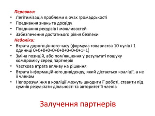 Переваги: 
• Легітимізація проблеми в очах громадськості 
• Поєднання знань та досвіду 
• Поєднання ресурсів і можливостей 
• Забезпечення достатнього рівня безпеки 
Недоліки: 
• Втрата дорогоцінного часу (формула товариства 10 нулів і 1 
одиниці 0+0+0+0+0+0+0+0+0+0+1=1) 
• Зміна позицій, або пом'якшення у результаті пошуку 
компромісу серед партнерів 
• Часткова втрата впливу на рішення 
• Втрата інформаційного дивіденду, який дістається коаліції, а не 
Залучення партнерів 
її членам 
• Непорозуміння в коаліції можуть шкодити її роботі, ставити під 
сумнів результати діяльності та авторитет її членів 
 
