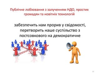 Публічне лобіювання з залученням НДО, простих 
громадян та новітніх технологій 
забезпечить нам прорив у свідомості, 
перетворить наше суспільство з 
постсовкового на демократичне 
37 
 