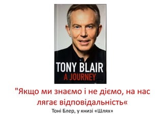 "Якщо ми знаємо і не діємо, на нас 
лягає відповідальність« 
Тоні Блер, у книзі «Шлях» 
 