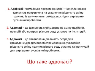 1. Адвокасі (громадське представництво) – це спланована 
діяльність направлена на ухвалення рішень та зміну 
практик, із залученням громадськості для вирішення 
суспільної проблеми. 
2. Адвокасі – це діяльність спрямована на зміну політики, 
позицій або програм різного роду установ чи інституцій. 
3. Адвокасі – це спланована діяльність осередків 
громадянської активності спрямована на ухвалення 
рішень та зміну практик різного роду установ та інституцій 
для вирішення суспільної проблеми. 
Що таке адвокасі? 
 