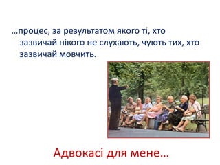 …процес, за результатом якого ті, хто 
зазвичай нікого не слухають, чують тих, хто 
зазвичай мовчить. 
Адвокасі для мене… 
 