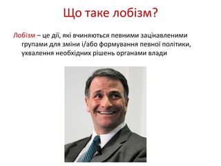 Що таке лобізм? 
Лобізм – це дії, які вчиняються певними зацікавленими 
групами для зміни і/або формування певної політики, 
ухвалення необхідних рішень органами влади 
 