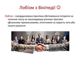 Лобізм з Вікіпедії  
Лобізм – скоординована практика обстоювання інтересів чи 
чинення тиску на законодавців різними групами 
(фінансово-промисловими, етнічними) на користь того або 
іншого рішення 
 