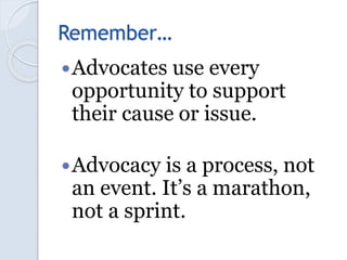 Remember…
Advocates use every
opportunity to support
their cause or issue.
Advocacy is a process, not
an event. It’s a m...