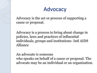 Advocacy
Advocacy is the act or process of supporting a
cause or proposal.
Advocacy is a process to bring about change in
...