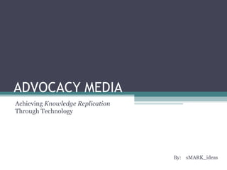 ADVOCACY MEDIA By:  sMARK_ideas  Achieving  Knowledge Replication  Through Technology  