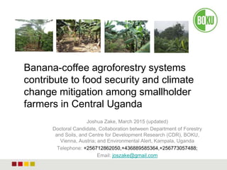 Joshua Zake, March 2015 (updated)
Doctoral Candidate, Collaboration between Department of Forestry
and Soils, and Centre for Development Research (CDR), BOKU,
Vienna, Austria; and Environmental Alert, Kampala, Uganda
Telephone: +256712862050,+436889585364,+256773057488;
Email: joszake@gmail.com
Banana-coffee agroforestry systems
contribute to food security and climate
change mitigation among smallholder
farmers in Central Uganda
 