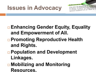 Issues in Advocacy
 Enhancing Gender Equity, Equality
and Empowerment of All.
 Promoting Reproductive Health
and Rights.
 Population and Development
Linkages.
 Mobilizing and Monitoring
Resources.
 