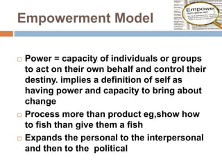 Empowerment Model
 Power = capacity of individuals or groups
to act on their own behalf and control their
destiny. implies a definition of self as
having power and capacity to bring about
change
 Process more than product eg,show how
to fish than give them a fish
 Expands the personal to the interpersonal
and then to the political
 