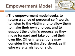 Empowerment Model
 The empowerment model seeks to
return a sense of personal self- worth,
to listen to the victim and to allow them
to make their own choices, and to
support the victim’s process as they
move forward and take control their
own life. Other interventions may
consider the victim disordered, as if
s/he were tarnished or sick.
 
