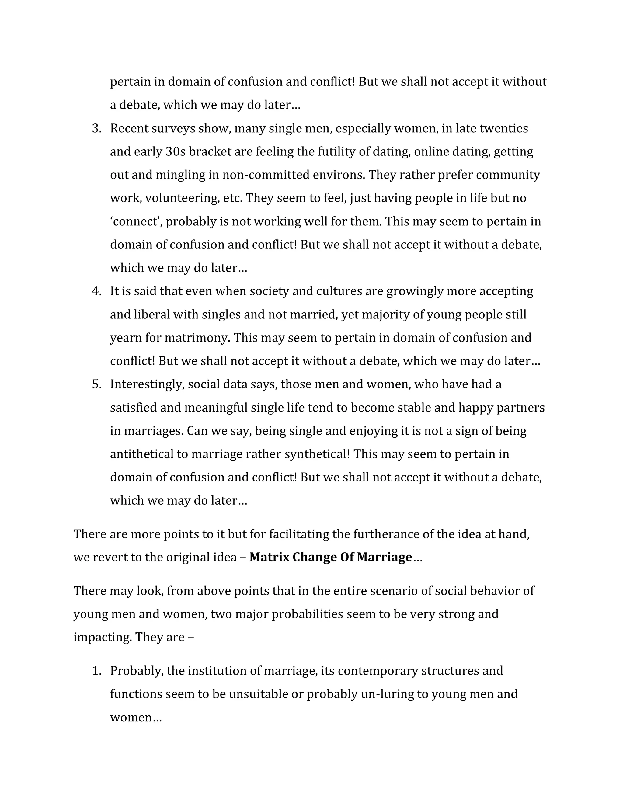 pertain in domain of confusion and conflict! But we shall not accept it without
a debate, which we may do later…
3. Recent surveys show, many single men, especially women, in late twenties
and early 30s bracket are feeling the futility of dating, online dating, getting
out and mingling in non-committed environs. They rather prefer community
work, volunteering, etc. They seem to feel, just having people in life but no
‘connect’, probably is not working well for them. This may seem to pertain in
domain of confusion and conflict! But we shall not accept it without a debate,
which we may do later…
4. It is said that even when society and cultures are growingly more accepting
and liberal with singles and not married, yet majority of young people still
yearn for matrimony. This may seem to pertain in domain of confusion and
conflict! But we shall not accept it without a debate, which we may do later…
5. Interestingly, social data says, those men and women, who have had a
satisfied and meaningful single life tend to become stable and happy partners
in marriages. Can we say, being single and enjoying it is not a sign of being
antithetical to marriage rather synthetical! This may seem to pertain in
domain of confusion and conflict! But we shall not accept it without a debate,
which we may do later…
There are more points to it but for facilitating the furtherance of the idea at hand,
we revert to the original idea – Matrix Change Of Marriage…
There may look, from above points that in the entire scenario of social behavior of
young men and women, two major probabilities seem to be very strong and
impacting. They are –
1. Probably, the institution of marriage, its contemporary structures and
functions seem to be unsuitable or probably un-luring to young men and
women…
 