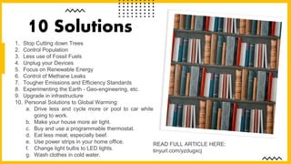 1. Stop Cutting down Trees
2. Control Population
3. Less use of Fossil Fuels
4. Unplug your Devices
5. Focus on Renewable Energy
6. Control of Methane Leaks
7. Tougher Emissions and Efficiency Standards
8. Experimenting the Earth - Geo-engineering, etc.
9. Upgrade in infrastructure
10. Personal Solutions to Global Warming:
a. Drive less and cycle more or pool to car while
going to work.
b. Make your house more air tight.
c. Buy and use a programmable thermostat.
d. Eat less meat, especially beef.
e. Use power strips in your home office.
f. Change light bulbs to LED lights.
g. Wash clothes in cold water.
10 Solutions
READ FULL ARTICLE HERE:
tinyurl.com/yzdugxcj
 