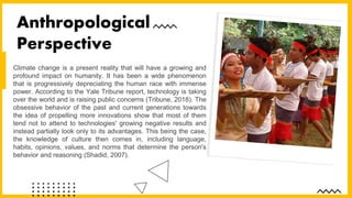 Climate change is a present reality that will have a growing and
profound impact on humanity. It has been a wide phenomenon
that is progressively depreciating the human race with immense
power. According to the Yale Tribune report, technology is taking
over the world and is raising public concerns (Tribune, 2018). The
obsessive behavior of the past and current generations towards
the idea of propelling more innovations show that most of them
tend not to attend to technologies' growing negative results and
instead partially look only to its advantages. This being the case,
the knowledge of culture then comes in, including language,
habits, opinions, values, and norms that determine the person's
behavior and reasoning (Shadid, 2007).
Anthropological
Perspective
 