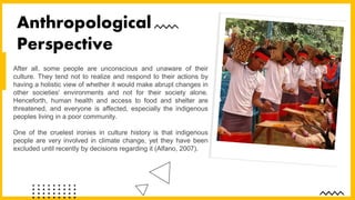 After all, some people are unconscious and unaware of their
culture. They tend not to realize and respond to their actions by
having a holistic view of whether it would make abrupt changes in
other societies' environments and not for their society alone.
Henceforth, human health and access to food and shelter are
threatened, and everyone is affected, especially the indigenous
peoples living in a poor community.
One of the cruelest ironies in culture history is that indigenous
people are very involved in climate change, yet they have been
excluded until recently by decisions regarding it (Alfano, 2007).
Anthropological
Perspective
 