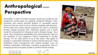 Fortunately, in light of climate change's continuous presence, the
Indigenous communities are adapting traditional lifeways. Their
economic and cultural activities depend on renewable natural
resources that are most at risk to climate variability and extremes.
At the same time, these natural resources are vital in combating
climate change because their livelihood systems are a great
model for all societies for bringing an end to climate change. As a
result, they emphasized adaptability and resourcefulness that are
the hallmarks of any indigenous culture responding to climate
change. For an initial period of up to two years, they agree to
engage in sustainable activities to protect natural resources. They
developed forest management and market linkages such as
building sustainable enterprises, including cooperatives vital for
escaping poverty and green growth to combat climate change.
Anthropological
Perspective
 