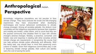 Accordingly, indigenous populations are not peculiar to face
climate change. They have endured the brutal and life-changing
experiences they have encountered when developing
technologies and human behavioral contributions to climate
change emerged. Among all societies globally, the stratum most
vulnerable are the indigenous populations because their migration
and mobility are limited, unlike others, and to count that they are
the poorest community that disables them to cope with climate
change's adverse changes. Notably, a proactive, concerted, and
holistic view and response in dealing with other societies amidst
climate change are requirements in recognizing the course that
can help achieve climate action effectively and efficiently. With
this being said, one should bear in mind that preserving one's
culture is notable. Given that indigenous communities play a role
in lessening climate change globally, their culture and identity
carry the cost of saving the world.
Anthropological
Perspective
 