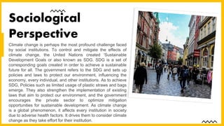 Climate change is perhaps the most profound challenge faced
by social institutions. To control and mitigate the effects of
climate change, the United Nations created 'Sustainable
Development Goals or also known as SDG. SDG is a set of
corresponding goals created in order to achieve a sustainable
future for all. The government refers to the SDG and sets up
policies and laws to protect our environment, influencing the
economy, every individual, and other institutions. As to achieve
SDG, Policies such as limited usage of plastic straws and bags
emerge. They also strengthen the implementation of existing
laws that aim to protect our environment, and the government
encourages the private sector to optimize mitigation
opportunities for sustainable development. As climate change
is a global phenomenon, it affects every institution in society
due to adverse health factors. It drives them to consider climate
change as they take effort for their institution.
Sociological
Perspective
 