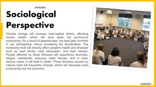 Climate change will increase heat-related illness, affecting
human health, which will slow down the economy's
productivity. As a result of greenhouses, the heat gets confined
in our atmosphere, hence increasing the temperature. The
increasing heat will directly affect people's health and illnesses
such as heat stroke, heat exhaustion, and heat cramps.
People affected by these illnesses will experience dizziness,
fatigue, headaches, seizures, heart failures, and in other
serious cases, it will lead to death. These illnesses caused by
intense heat will frequently emerge, which will decrease work
productivity and the economy.
Sociological
Perspective
 