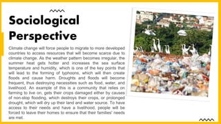 Climate change will force people to migrate to more developed
countries to access resources that will become scarce due to
climate change. As the weather pattern becomes irregular, the
summer heat gets hotter and increases the sea surface
temperature and humidity, which is one of the key points that
will lead to the forming of typhoons, which will then create
floods and cause harm. Droughts and floods will become
frequent, thus destroying necessities such as food, water, and
livelihood. An example of this is a community that relies on
farming to live on, gets their crops damaged either by causes
of non-stop flooding, which destroys their crops, or prolonged
drought, which will dry up their land and water source. To have
access to their needs and have a livelihood, people will be
forced to leave their homes to ensure that their families' needs
are met.
Sociological
Perspective
 