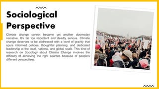Climate change cannot become yet another doomsday
narrative. It's far too important and deadly serious. Climate
change deserves to be addressed with a level of gravity that
spurs informed policies, thoughtful planning, and dedicated
leadership at the local, national, and global scale. This kind of
research on Sociology about Climate Change involves the
difficulty of achieving the right sources because of people's
different perspectives.
Sociological
Perspective
 