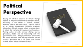 Having an effective response to climate change
applies to the political economy of collective action.
According to the Father of Political Science,
Aristotle, "Man is a political being." There is politics
in all human engagement, including economic
interactions. Climate change affects everyone; thus,
it affects the market and the government's actions.
Taking action towards climate change covers
production, trade, and its relationship with the
government's laws. The government is responsible
for finding solutions and making decisions for the
country's economy not to fail, given that climate
change affects our economy significantly.
Political
Perspective
 